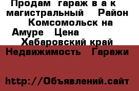Продам  гараж в а.к. “магистральный“ › Район ­ Комсомольск-на-Амуре › Цена ­ 550 000 - Хабаровский край Недвижимость » Гаражи   